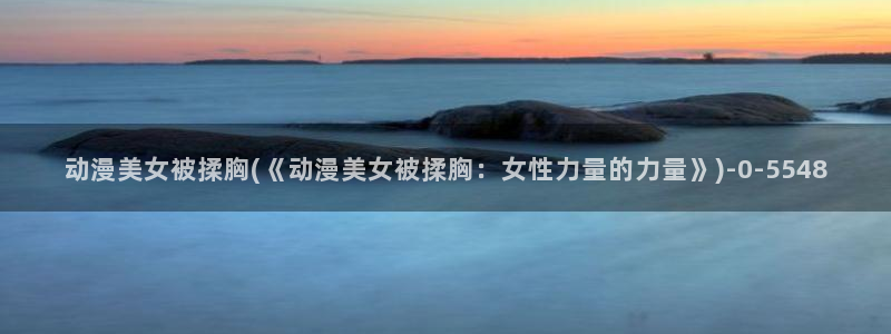 阅文动漫:动漫美女被揉胸(《动漫美女被揉胸:女性力量的力量》)
